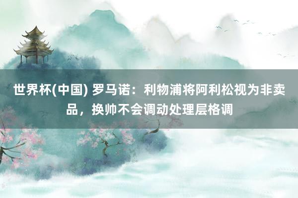 世界杯(中国) 罗马诺：利物浦将阿利松视为非卖品，换帅不会调动处理层格调