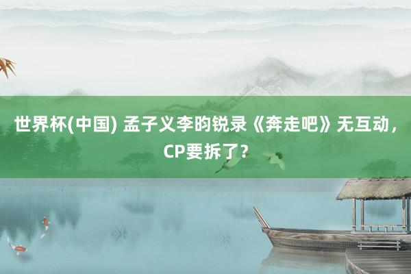 世界杯(中国) 孟子义李昀锐录《奔走吧》无互动，CP要拆了？