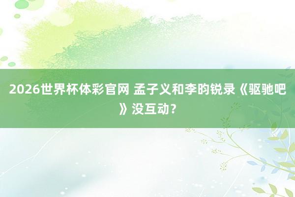 2026世界杯体彩官网 孟子义和李昀锐录《驱驰吧》没互动？
