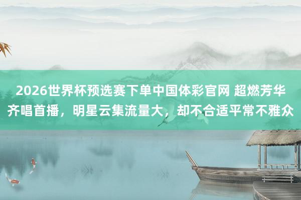 2026世界杯预选赛下单中国体彩官网 超燃芳华齐唱首播，明星云集流量大，却不合适平常不雅众