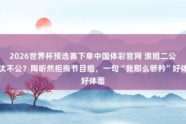 2026世界杯预选赛下单中国体彩官网 浪姐二公淘汰不公?陶昕然拒撕节目组,一句“我那么骄矜”好体面