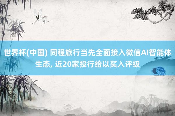 世界杯(中国) 同程旅行当先全面接入微信AI智能体生态， 近20家投行给以买入评级
