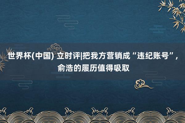 世界杯(中国) 立时评|把我方营销成“违纪账号”， 俞浩的履历值得吸取