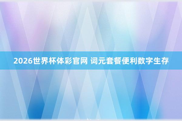 2026世界杯体彩官网 词元套餐便利数字生存