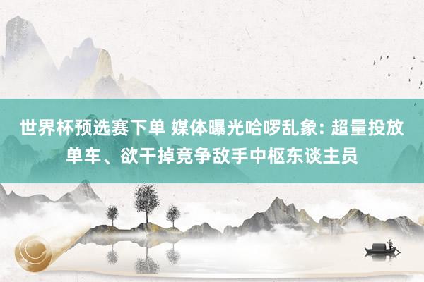 世界杯预选赛下单 媒体曝光哈啰乱象: 超量投放单车、欲干掉竞争敌手中枢东谈主员