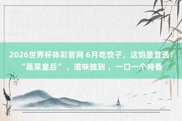 2026世界杯体彩官网 6月吃饺子，这馅是首选！“蔬菜皇后” ，滋味独到 ，一口一个特香
