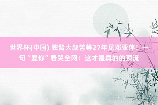 世界杯(中国) 独臂大叔苦等27年见邓亚萍！一句“爱你”看哭全网：这才是真的的顶流