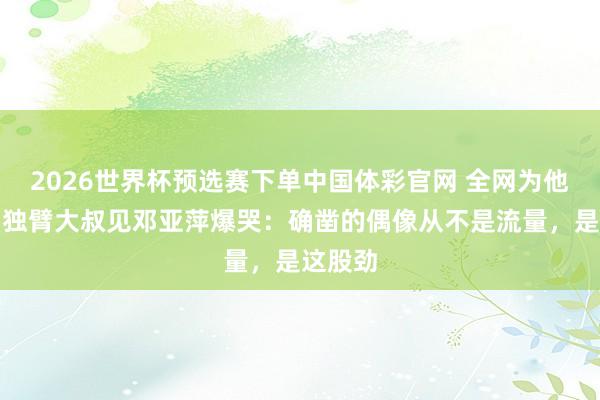 2026世界杯预选赛下单中国体彩官网 全网为他圆梦！独臂大叔见邓亚萍爆哭：确凿的偶像从不是流量，是这股劲