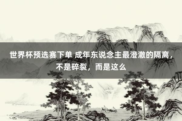 世界杯预选赛下单 成年东说念主最澄澈的隔离，不是碎裂，而是这么