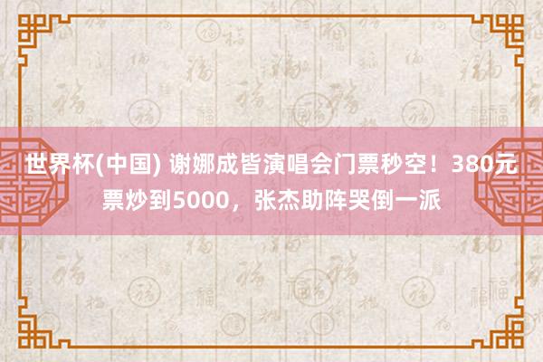 世界杯(中国) 谢娜成皆演唱会门票秒空！380元票炒到5000，张杰助阵哭倒一派