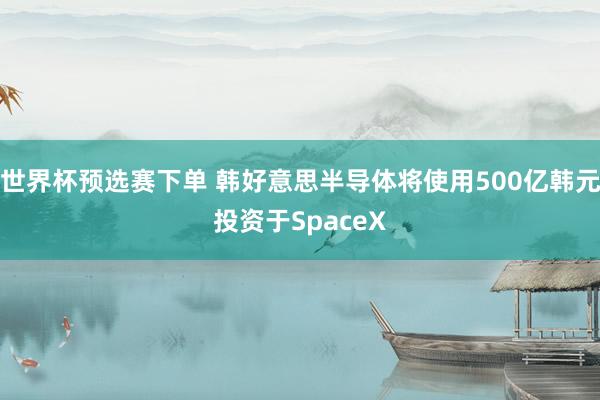 世界杯预选赛下单 韩好意思半导体将使用500亿韩元投资于SpaceX