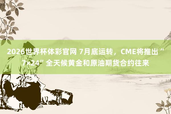 2026世界杯体彩官网 7月底运转，CME将推出“7×24”全天候黄金和原油期货合约往来