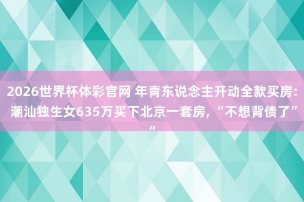 2026世界杯体彩官网 年青东说念主开动全款买房: 潮汕独生女635万买下北京一套房， “不想背债了”
