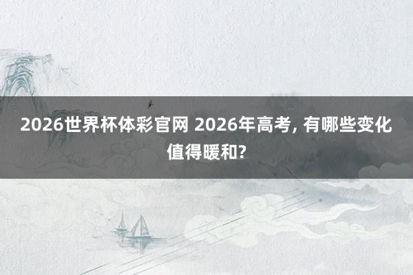 2026世界杯体彩官网 2026年高考， 有哪些变化值得暖和?