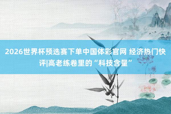 2026世界杯预选赛下单中国体彩官网 经济热门快评|高老练卷里的“科技含量”