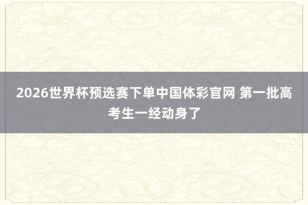 2026世界杯预选赛下单中国体彩官网 第一批高考生一经动身了
