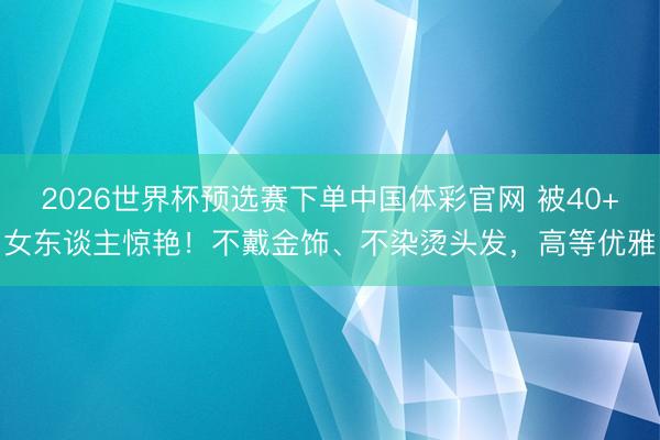 2026世界杯预选赛下单中国体彩官网 被40+女东谈主惊艳！不戴金饰、不染烫头发，高等优雅