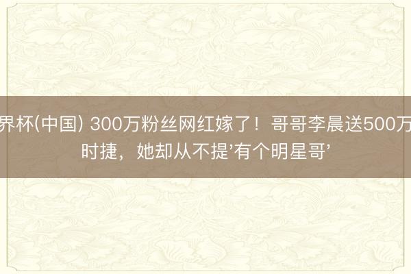 世界杯(中国) 300万粉丝网红嫁了！哥哥李晨送500万保时捷，她却从不提'有个明星哥'