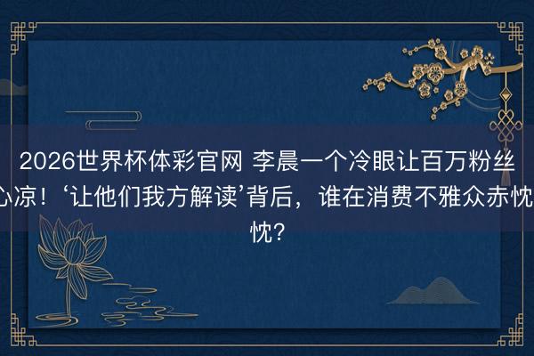 2026世界杯体彩官网 李晨一个冷眼让百万粉丝心凉！‘让他们我方解读’背后，谁在消费不雅众赤忱？