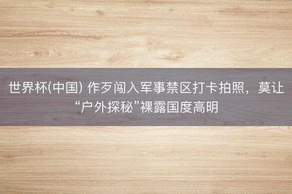 世界杯(中国) 作歹闯入军事禁区打卡拍照，莫让“户外探秘”裸露国度高明