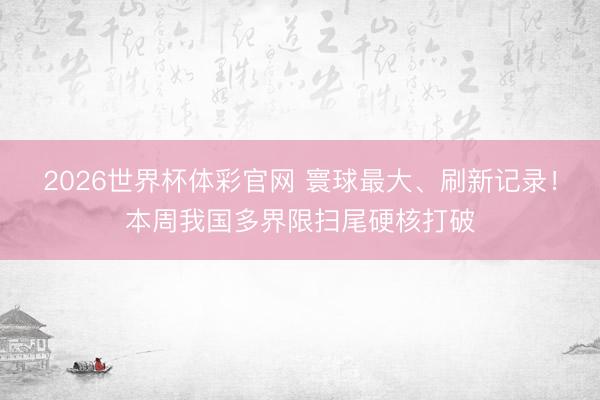 2026世界杯体彩官网 寰球最大、刷新记录！本周我国多界限扫尾硬核打破