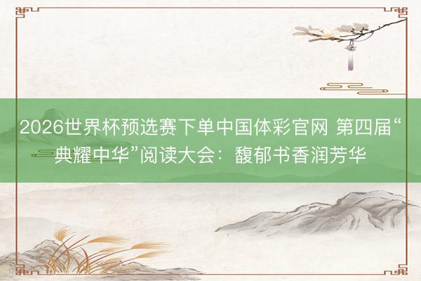 2026世界杯预选赛下单中国体彩官网 第四届“典耀中华”阅读大会：馥郁书香润芳华