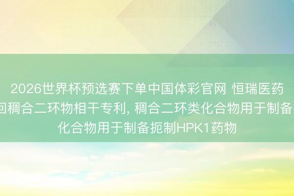 2026世界杯预选赛下单中国体彩官网 恒瑞医药、上海恒瑞得回稠合二环物相干专利， 稠合二环类化合物用于制备扼制HPK1药物