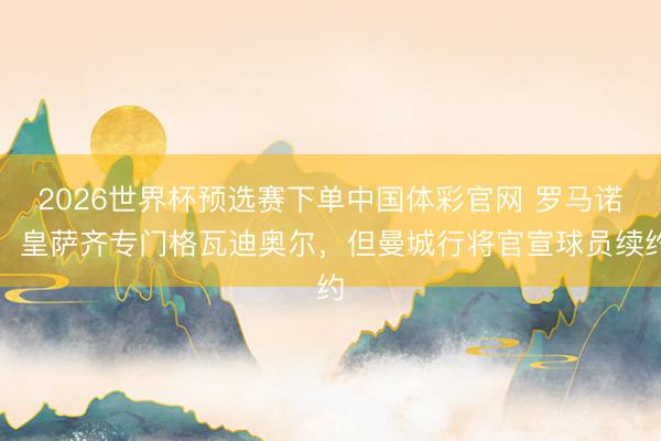 2026世界杯预选赛下单中国体彩官网 罗马诺：皇萨齐专门格瓦迪奥尔，但曼城行将官宣球员续约