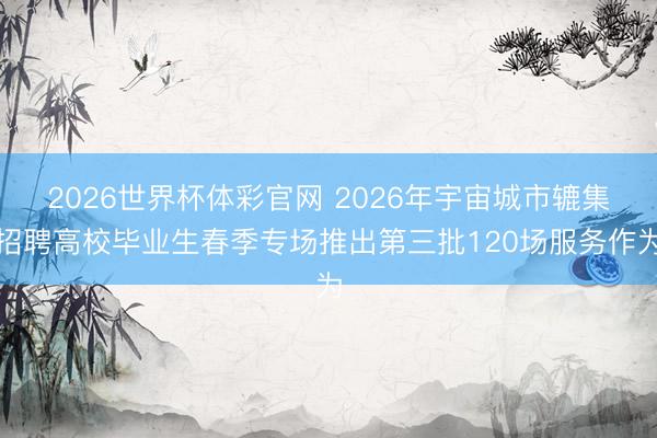 2026世界杯体彩官网 2026年宇宙城市辘集招聘高校毕业生春季专场推出第三批120场服务作为