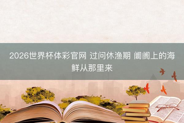 2026世界杯体彩官网 过问休渔期 阛阓上的海鲜从那里来
