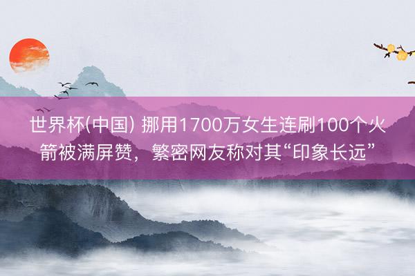 世界杯(中国) 挪用1700万女生连刷100个火箭被满屏赞,繁密网友称对其“印象长远”