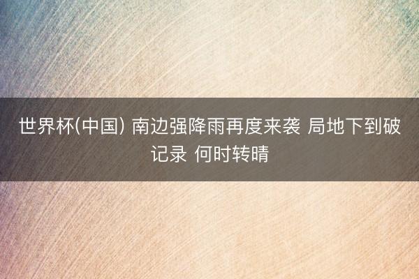 世界杯(中国) 南边强降雨再度来袭 局地下到破记录 何时转晴
