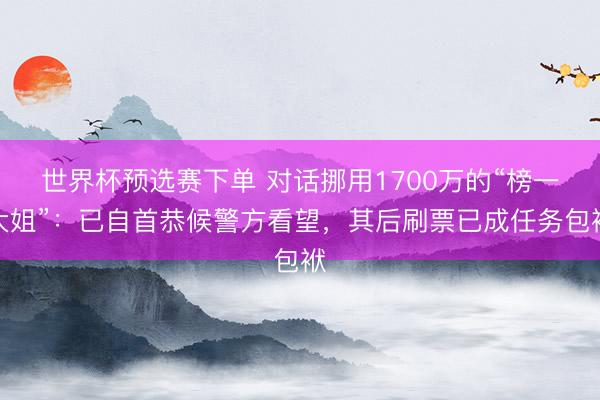世界杯预选赛下单 对话挪用1700万的“榜一大姐”:已自首恭候警方看望,其后刷票已成任务包袱