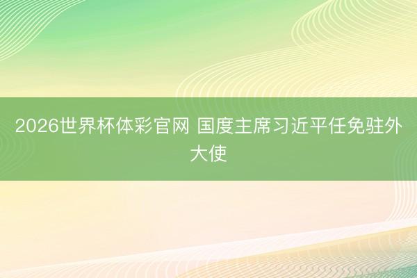 2026世界杯体彩官网 国度主席习近平任免驻外大使