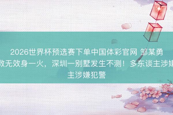 2026世界杯预选赛下单中国体彩官网 邹某勇，抢救无效身一火，深圳一别墅发生不测！多东谈主涉嫌犯警