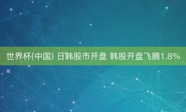 世界杯(中国) 日韩股市开盘 韩股开盘飞腾1.8%