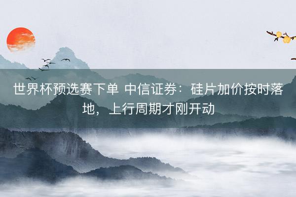 世界杯预选赛下单 中信证券：硅片加价按时落地，上行周期才刚开动