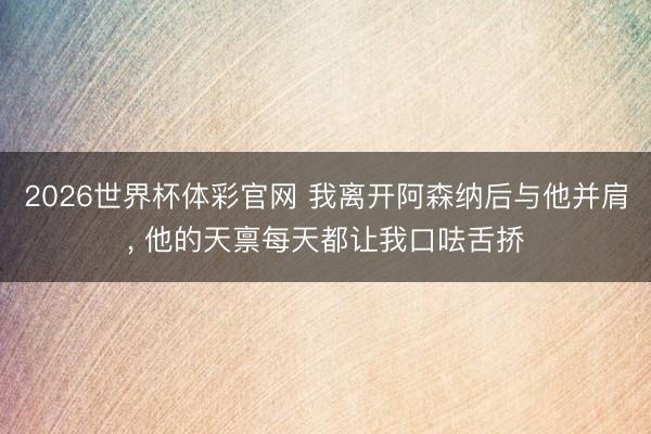2026世界杯体彩官网 我离开阿森纳后与他并肩， 他的天禀每天都让我口呿舌挢
