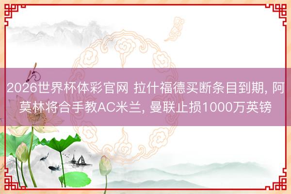 2026世界杯体彩官网 拉什福德买断条目到期， 阿莫林将合手教AC米兰， 曼联止损1000万英镑
