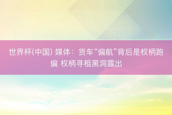 世界杯(中国) 媒体:货车“偏航”背后是权柄跑偏 权柄寻租黑洞露出