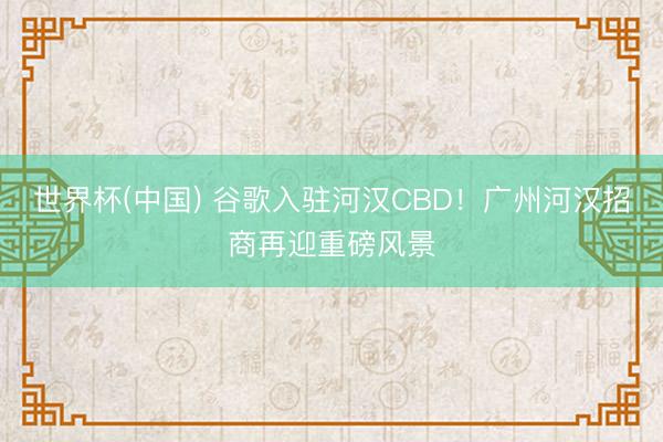 世界杯(中国) 谷歌入驻河汉CBD!广州河汉招商再迎重磅风景