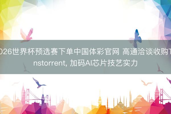 2026世界杯预选赛下单中国体彩官网 高通洽谈收购Tenstorrent， 加码AI芯片技艺实力