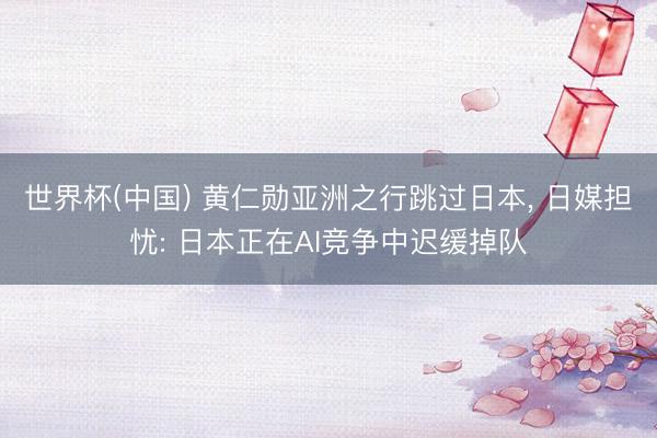 世界杯(中国) 黄仁勋亚洲之行跳过日本, 日媒担忧: 日本正在AI竞争中迟缓掉队
