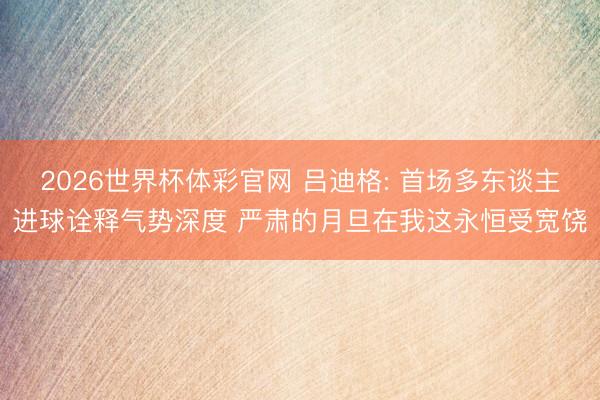 2026世界杯体彩官网 吕迪格: 首场多东谈主进球诠释气势深度 严肃的月旦在我这永恒受宽饶