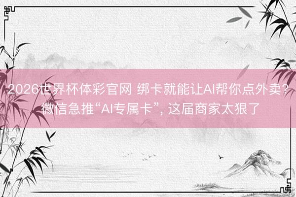 2026世界杯体彩官网 绑卡就能让AI帮你点外卖? 微信急推“AI专属卡”， 这届商家太狠了