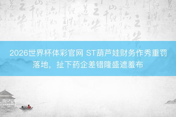 2026世界杯体彩官网 ST葫芦娃财务作秀重罚落地,扯下药企差错隆盛遮羞布