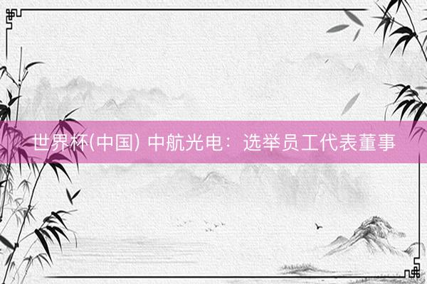 世界杯(中国) 中航光电:选举员工代表董事