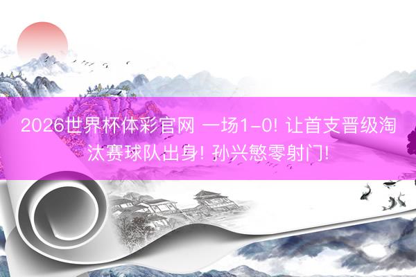 2026世界杯体彩官网 一场1-0! 让首支晋级淘汰赛球队出身! 孙兴慜零射门!