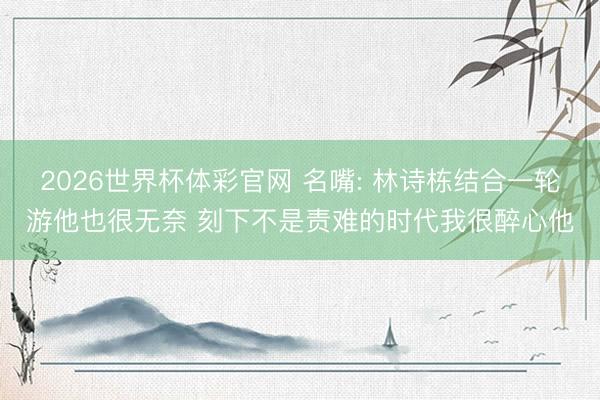 2026世界杯体彩官网 名嘴: 林诗栋结合一轮游他也很无奈 刻下不是责难的时代我很醉心他