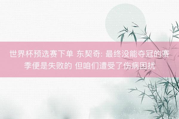 世界杯预选赛下单 东契奇: 最终没能夺冠的赛季便是失败的 但咱们遭受了伤病困扰